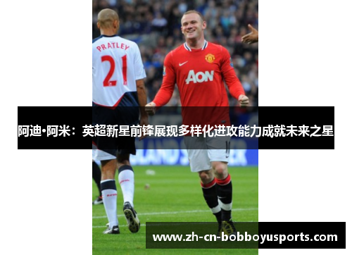 阿迪·阿米：英超新星前锋展现多样化进攻能力成就未来之星