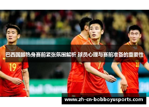 巴西国脚热身赛前紧张氛围解析 球员心理与赛前准备的重要性
