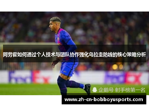 阿劳霍如何通过个人技术与团队协作强化乌拉圭防线的核心策略分析