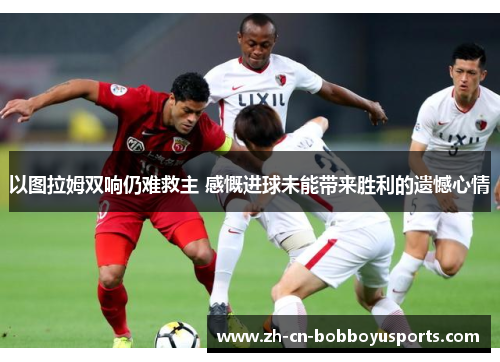 以图拉姆双响仍难救主 感慨进球未能带来胜利的遗憾心情