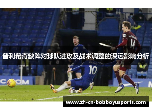 普利希奇缺阵对球队进攻及战术调整的深远影响分析