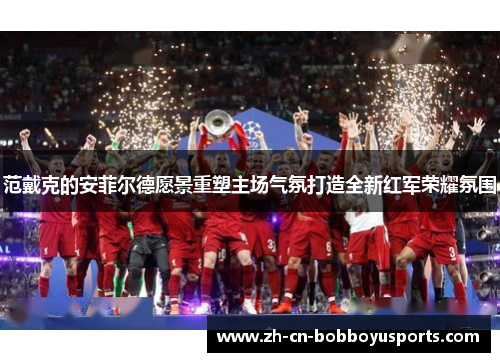 范戴克的安菲尔德愿景重塑主场气氛打造全新红军荣耀氛围